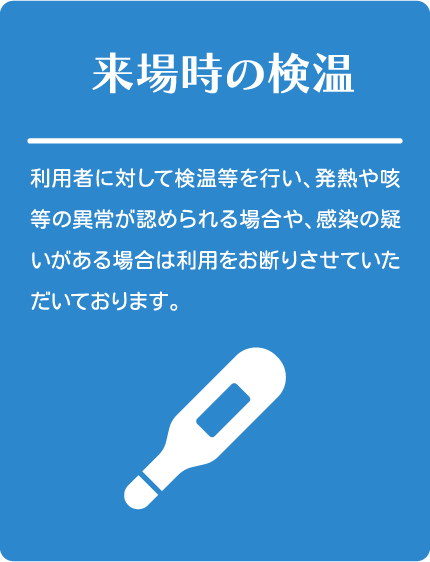 来場時の検温
利用者に対して検温等を行い、発熱や咳等の異常が認められる場合や、感染の疑いがある場合は利用をお断りさせていただいております。