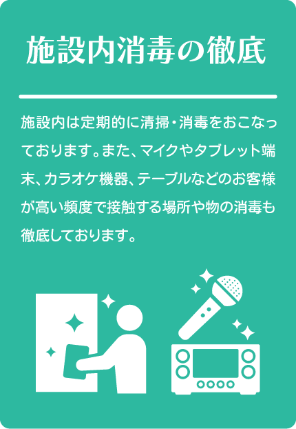 施設内消毒の徹底
施設内は定期的に清掃・消毒をおこなっております。また、マイクやタブレット端末、カラオケ機器、テーブルなどのお客様が高い頻度で接触する場所や物の消毒も徹底しております。