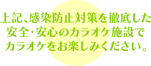 上記、感染防止対策を徹底した安全・安心のカラオケ施設でカラオケをお楽しみください。